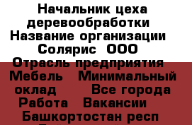 Начальник цеха деревообработки › Название организации ­ Солярис, ООО › Отрасль предприятия ­ Мебель › Минимальный оклад ­ 1 - Все города Работа » Вакансии   . Башкортостан респ.,Баймакский р-н